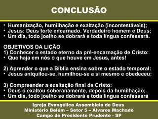 • Humanização, humilhação e exaltação (incontestáveis);
• Jesus: Deus forte encarnado. Verdadeiro homem e Deus;
• Um dia, todo joelho se dobrará e toda língua confessará.
OBJETIVOS DA LIÇÃO
1) Conhecer o estado eterno da pré-encarnação de Cristo:
• Que haja em nós o que houve em Jesus, antes!
2) Aprender o que a Bíblia ensina sobre o estado temporal:
• Jesus aniquilou-se, humilhou-se a si mesmo e obedeceu;
3) Compreender a exaltação final de Cristo:
• Deus o exaltou soberanamente, depois da humilhação;
• Um dia, todo joelho se dobrará e toda língua confessará
CONCLUSÃO
Igreja Evangélica Assembleia de Deus
Ministério Belém – Setor 5 – Álvares Machado
Campo de Presidente Prudente - SP
 