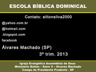 Contato: ailtonsilva2000
@yahoo.com.br
@hotmail.com
.blogspot.com
facebook
Álvares Machado (SP)
3º trim. 2013
ESCOLA BÍBLICA DOMINICAL
Igreja Evangélica Assembleia de Deus
Ministério Belém – Setor 5 – Álvares Machado
Campo de Presidente Prudente - SP
 