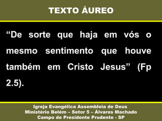 “De sorte que haja em vós o
mesmo sentimento que houve
também em Cristo Jesus” (Fp
2.5).
TEXTO ÁUREO
Igreja Evangélica Assembleia de Deus
Ministério Belém – Setor 5 – Álvares Machado
Campo de Presidente Prudente - SP
 