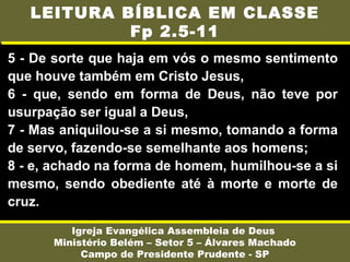 5 - De sorte que haja em vós o mesmo sentimento
que houve também em Cristo Jesus,
6 - que, sendo em forma de Deus, não teve por
usurpação ser igual a Deus,
7 - Mas aniquilou-se a si mesmo, tomando a forma
de servo, fazendo-se semelhante aos homens;
8 - e, achado na forma de homem, humilhou-se a si
mesmo, sendo obediente até à morte e morte de
cruz.
Igreja Evangélica Assembleia de Deus
Ministério Belém – Setor 5 – Álvares Machado
Campo de Presidente Prudente - SP
LEITURA BÍBLICA EM CLASSE
Fp 2.5-11
 