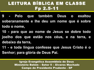 9 - Pelo que também Deus o exaltou
soberanamente e lhe deu um nome que é sobre
todo o nome,
10 - para que ao nome de Jesus se dobre todo
joelho dos que estão nos céus, e na terra, e
debaixo da terra,
11 - e toda língua confesse que Jesus Cristo é o
Senhor; para glória de Deus Pai.
Igreja Evangélica Assembleia de Deus
Ministério Belém – Setor 5 – Álvares Machado
Campo de Presidente Prudente - SP
LEITURA BÍBLICA EM CLASSE
Fp 2.5-11
 