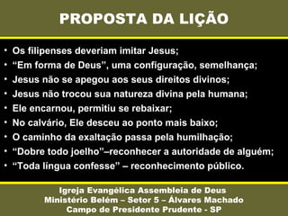 PROPOSTA DA LIÇÃO
Igreja Evangélica Assembleia de Deus
Ministério Belém – Setor 5 – Álvares Machado
Campo de Presidente Prudente - SP
• Os filipenses deveriam imitar Jesus;
• “Em forma de Deus”, uma configuração, semelhança;
• Jesus não se apegou aos seus direitos divinos;
• Jesus não trocou sua natureza divina pela humana;
• Ele encarnou, permitiu se rebaixar;
• No calvário, Ele desceu ao ponto mais baixo;
• O caminho da exaltação passa pela humilhação;
• “Dobre todo joelho”–reconhecer a autoridade de alguém;
• “Toda língua confesse” – reconhecimento público.
 