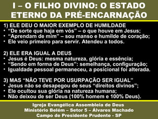 I – O FILHO DIVINO: O ESTADO
ETERNO DA PRÉ-ENCARNAÇÃO
Igreja Evangélica Assembleia de Deus
Ministério Belém – Setor 5 – Álvares Machado
Campo de Presidente Prudente - SP
1) ELE DEU O MAIOR EXEMPLO DE HUMILDADE
• “De sorte que haja em vós” – o que houve em Jesus;
• “Aprendam de mim” – sou manso e humilde de coração;
• Ele veio primeiro para servir. Atendeu a todos.
2) ELE ERA IGUAL A DEUS
• Jesus é Deus: mesma natureza, glória e essência;
• “Sendo em forma de Deus”: semelhança, configuração;
• Igualdade pessoal permaneceu, a posicional foi alterada.
3) MAS “NÃO TEVE POR USURPAÇÃO SER IGUAL”
• Jesus não se desapegou de seus “direitos divinos”;
• Ele ocultou sua glória na natureza humana;
• Não deixou de ser Deus (100% homem e 100% Deus).
 