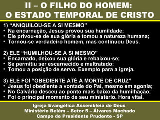 II – O FILHO DO HOMEM:
O ESTADO TEMPORAL DE CRISTO
Igreja Evangélica Assembleia de Deus
Ministério Belém – Setor 5 – Álvares Machado
Campo de Presidente Prudente - SP
1) “ANIQUILOU-SE A SI MESMO”
• Na encarnação, Jesus provou sua humildade;
• Ele privou-se de sua glória e tomou a natureza humana;
• Tornou-se verdadeiro homem, mas continuou Deus.
2) ELE “HUMILHOU-SE A SI MESMO”
• Encarnado, deixou sua glória e rebaixou-se;
• Se permitiu ser escarnecido e maltratado;
• Tomou a posição de servo. Exemplo para a igreja.
3) ELE FOI “OBEDIENTE ATÉ A MORTE DE CRUZ”
• Jesus foi obediente a vontade do Pai, mesmo em agonia;
• No Calvário desceu ao ponto mais baixo da humilhação;
• Foi o principal momento de seu ministério. Hora vital.
 
