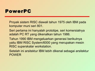 PowerPC
Proyek sistem RISC diawali tahun 1975 oleh IBM pada
komputer muni seri 801.
Seri pertama ini hanyalah prototipe, seri komersialnya
adalah PC RT yang dikenalkan tahun 1986.
Tahun 1990 IBM mengeluarkan generasi berikutnya
yaitu IBM RISC System/6000 yang merupakan mesin
RISC superskalar workstation.
Setelah ini arsitektur IBM lebih dikenal sebagai arsitektur
POWER
 