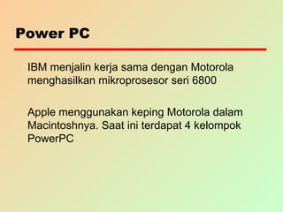 Power PC
IBM menjalin kerja sama dengan Motorola
menghasilkan mikroprosesor seri 6800
Apple menggunakan keping Motorola dalam
Macintoshnya. Saat ini terdapat 4 kelompok
PowerPC
 