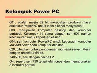 Kelompok Power PC
601, adalah mesin 32 bit merupakan produksi masal
arsitektur PowerPC untuk lebih dikenal masyarakat.
603, merupakan komputer desktop dan komputer
portabel. Kelompok ini sama dengan seri 601 namun
lebih murah untuk keperluan efisien.
604, seri komputer PowerPC untuk kegunaan komputer
low-end server dan komputer desktop.
620, ditujukan untuk penggunaan high-end server. Mesin
dengan arsitektur 64 bit.
740/750, seri dengan cache L2.
G4, seperti seri 750 tetapi lebih cepat dan menggunakan
8 instruksi paralel
 
