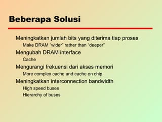 Beberapa Solusi
Meningkatkan jumlah bits yang diterima tiap proses
Make DRAM “wider” rather than “deeper”
Mengubah DRAM interface
Cache
Mengurangi frekuensi dari akses memori
More complex cache and cache on chip
Meningkatkan interconnection bandwidth
High speed buses
Hierarchy of buses
 