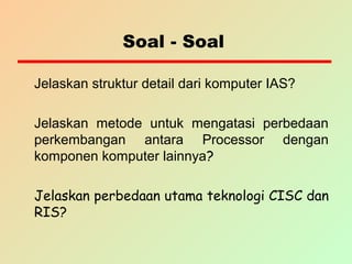 Soal - Soal
Jelaskan struktur detail dari komputer IAS?
Jelaskan metode untuk mengatasi perbedaan
perkembangan antara Processor dengan
komponen komputer lainnya?
Jelaskan perbedaan utama teknologi CISC dan
RIS?
 