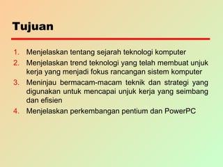 Tujuan
1. Menjelaskan tentang sejarah teknologi komputer
2. Menjelaskan trend teknologi yang telah membuat unjuk
kerja yang menjadi fokus rancangan sistem komputer
3. Meninjau bermacam-macam teknik dan strategi yang
digunakan untuk mencapai unjuk kerja yang seimbang
dan efisien
4. Menjelaskan perkembangan pentium dan PowerPC
 