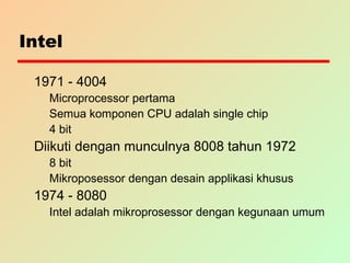 Intel
1971 - 4004
Microprocessor pertama
Semua komponen CPU adalah single chip
4 bit
Diikuti dengan munculnya 8008 tahun 1972
8 bit
Mikroposessor dengan desain applikasi khusus
1974 - 8080
Intel adalah mikroprosessor dengan kegunaan umum
 
