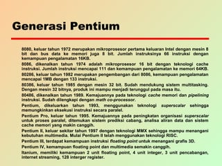 Generasi Pentium
8080, keluar tahun 1972 merupakan mikroprosesor pertama keluaran Intel dengan mesin 8
bit dan bus data ke memori juga 8 bit. Jumlah instruksinya 66 instruksi dengan
kemampuan pengalamatan 16KB.
8086, dikenalkan tahun 1974 adalah mikroprosesor 16 bit dengan teknologi cache
instruksi. Jumlah instruksi mencapai 111 dan kemampuan pengalamatan ke memori 64KB.
80286, keluar tahun 1982 merupakan pengembangan dari 8086, kemampuan pengalamatan
mencapai 1MB dengan 133 instruksi.
80386, keluar tahun 1985 dengan mesin 32 bit. Sudah mendukung sistem multitasking.
Dengan mesin 32 bitnya, produk ini mampu menjadi terunggul pada masa itu.
80486, dikenalkan tahun 1989. Kemajuannya pada teknologi cache memori dan pipelining
instruksi. Sudah dilengkapi dengan math co-processor.
Pentium, dikeluarkan tahun 1993, menggunakan teknologi superscalar sehingga
memungkinkan eksekusi instruksi secara paralel.
Pentium Pro, keluar tahun 1995. Kemajuannya pada peningkatan organisasi superscalar
untuk proses paralel, ditemukan sistem prediksi cabang, analisa aliran data dan sistem
cache memori yang makin canggih.
Pentium II, keluar sekitar tahun 1997 dengan teknologi MMX sehingga mampu menangani
kebutuhan multimedia. Mulai Pentium II telah menggunakan teknologi RISC.
Pentium III, terdapat kemampuan instruksi floating point untuk menangani grafis 3D.
Pentium IV, kemampuan floating point dan multimedia semakin canggih.
Itanium, memiliki kemampuan 2 unit floating point, 4 unit integer, 3 unit pencabangan,
internet streaming, 128 interger register.
 