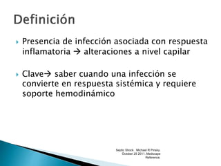  Presencia de infección asociada con respuesta
inflamatoria  alteraciones a nivel capilar
 Clave saber cuando una infección se
convierte en respuesta sistémica y requiere
soporte hemodinámico
Septic Shock . Michael R Pinsky.
October 25 2011. Medscape
Reference.
 