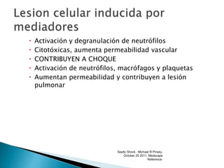  Activación y degranulación de neutrófilos
 Citotóxicas, aumenta permeabilidad vascular
 CONTRIBUYEN A CHOQUE
 Activación de neutrófilos, macrófagos y plaquetas
 Aumentan permeabilidad y contribuyen a lesión
pulmonar
Septic Shock . Michael R Pinsky.
October 25 2011. Medscape
Reference.
 