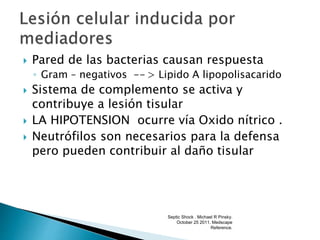  Pared de las bacterias causan respuesta
◦ Gram – negativos -- > Lipido A lipopolisacarido
 Sistema de complemento se activa y
contribuye a lesión tisular
 LA HIPOTENSION ocurre vía Oxido nítrico .
 Neutrófilos son necesarios para la defensa
pero pueden contribuir al daño tisular
Septic Shock . Michael R Pinsky.
October 25 2011. Medscape
Reference.
 