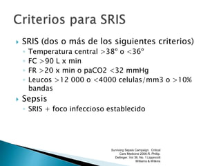  SRIS (dos o más de los siguientes criterios)
◦ Temperatura central >38º o <36º
◦ FC >90 L x min
◦ FR >20 x min o paCO2 <32 mmHg
◦ Leucos >12 000 o <4000 celulas/mm3 o >10%
bandas
 Sepsis
◦ SRIS + foco infeccioso establecido
Surviving Sepsis Campaign. Critical
Care Medicine 2008.R. Phillip.
Dellinger. Vol 36. No. 1.Lippincott
Williams & Wilkins
 