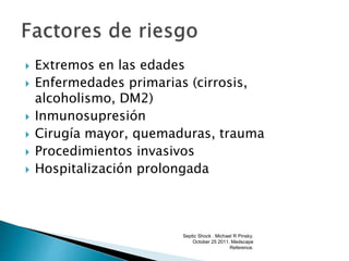  Extremos en las edades
 Enfermedades primarias (cirrosis,
alcoholismo, DM2)
 Inmunosupresión
 Cirugía mayor, quemaduras, trauma
 Procedimientos invasivos
 Hospitalización prolongada
Septic Shock . Michael R Pinsky.
October 25 2011. Medscape
Reference.
 