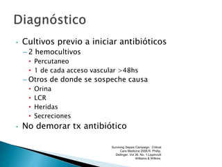 • Cultivos previo a iniciar antibióticos
– 2 hemocultivos
• Percutaneo
• 1 de cada acceso vascular >48hs
– Otros de donde se sospeche causa
• Orina
• LCR
• Heridas
• Secreciones
• No demorar tx antibiótico
Surviving Sepsis Campaign. Critical
Care Medicine 2008.R. Phillip.
Dellinger. Vol 36. No. 1.Lippincott
Williams & Wilkins.
 
