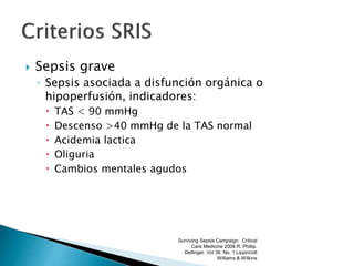  Sepsis grave
◦ Sepsis asociada a disfunción orgánica o
hipoperfusión, indicadores:
 TAS < 90 mmHg
 Descenso >40 mmHg de la TAS normal
 Acidemia lactica
 Oliguria
 Cambios mentales agudos
Surviving Sepsis Campaign. Critical
Care Medicine 2008.R. Phillip.
Dellinger. Vol 36. No. 1.Lippincott
Williams & Wilkins
 