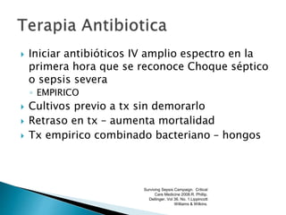  Iniciar antibióticos IV amplio espectro en la
primera hora que se reconoce Choque séptico
o sepsis severa
◦ EMPIRICO
 Cultivos previo a tx sin demorarlo
 Retraso en tx – aumenta mortalidad
 Tx empirico combinado bacteriano – hongos
Surviving Sepsis Campaign. Critical
Care Medicine 2008.R. Phillip.
Dellinger. Vol 36. No. 1.Lippincott
Williams & Wilkins.
 
