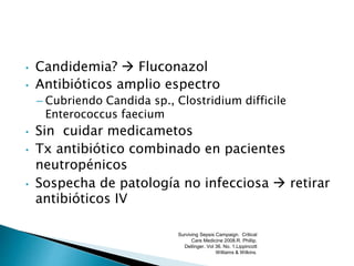 • Candidemia?  Fluconazol
• Antibióticos amplio espectro
– Cubriendo Candida sp., Clostridium difficile
Enterococcus faecium
• Sin cuidar medicametos
• Tx antibiótico combinado en pacientes
neutropénicos
• Sospecha de patología no infecciosa  retirar
antibióticos IV
Surviving Sepsis Campaign. Critical
Care Medicine 2008.R. Phillip.
Dellinger. Vol 36. No. 1.Lippincott
Williams & Wilkins.
 