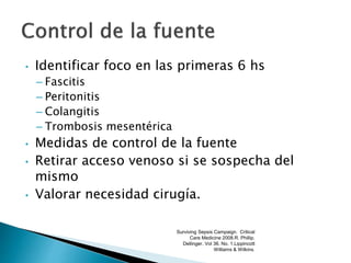 • Identificar foco en las primeras 6 hs
– Fascitis
– Peritonitis
– Colangitis
– Trombosis mesentérica
• Medidas de control de la fuente
• Retirar acceso venoso si se sospecha del
mismo
• Valorar necesidad cirugía.
Surviving Sepsis Campaign. Critical
Care Medicine 2008.R. Phillip.
Dellinger. Vol 36. No. 1.Lippincott
Williams & Wilkins.
 