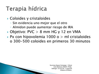 Coloides y cristaloides
◦ Sin evidencia uno mejor que el otro
◦ Almidon puede aumentar riesgo de IRA
 Objetivo: PVC > 8 mm HG y 12 en VMA
 Px con hipovolemia 1000 o > ml cristaloides
o 300-500 coloides en primeros 30 minutos
Surviving Sepsis Campaign. Critical
Care Medicine 2008.R. Phillip.
Dellinger. Vol 36. No. 1.Lippincott
Williams & Wilkins.
 