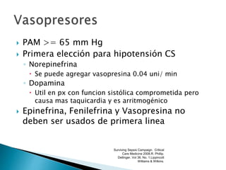  PAM >= 65 mm Hg
 Primera elección para hipotensión CS
◦ Norepinefrina
 Se puede agregar vasopresina 0.04 uni/ min
◦ Dopamina
 Util en px con funcion sistólica comprometida pero
causa mas taquicardia y es arritmogénico
 Epinefrina, Fenilefrina y Vasopresina no
deben ser usados de primera linea
Surviving Sepsis Campaign. Critical
Care Medicine 2008.R. Phillip.
Dellinger. Vol 36. No. 1.Lippincott
Williams & Wilkins.
 