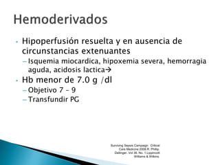 • Hipoperfusión resuelta y en ausencia de
circunstancias extenuantes
– Isquemia miocardica, hipoxemia severa, hemorragia
aguda, acidosis lactica
• Hb menor de 7.0 g /dl
– Objetivo 7 – 9
– Transfundir PG
Surviving Sepsis Campaign. Critical
Care Medicine 2008.R. Phillip.
Dellinger. Vol 36. No. 1.Lippincott
Williams & Wilkins.
 