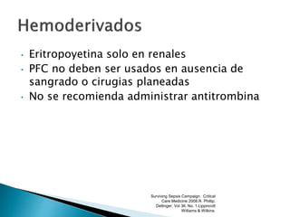 • Eritropoyetina solo en renales
• PFC no deben ser usados en ausencia de
sangrado o cirugias planeadas
• No se recomienda administrar antitrombina
Surviving Sepsis Campaign. Critical
Care Medicine 2008.R. Phillip.
Dellinger. Vol 36. No. 1.Lippincott
Williams & Wilkins.
 