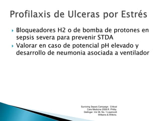  Bloqueadores H2 o de bomba de protones en
sepsis severa para prevenir STDA
 Valorar en caso de potencial pH elevado y
desarrollo de neumonia asociada a ventilador
Surviving Sepsis Campaign. Critical
Care Medicine 2008.R. Phillip.
Dellinger. Vol 36. No. 1.Lippincott
Williams & Wilkins.
 