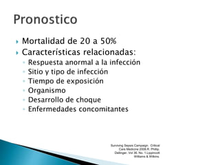  Mortalidad de 20 a 50%
 Características relacionadas:
◦ Respuesta anormal a la infección
◦ Sitio y tipo de infección
◦ Tiempo de exposición
◦ Organismo
◦ Desarrollo de choque
◦ Enfermedades concomitantes
Surviving Sepsis Campaign. Critical
Care Medicine 2008.R. Phillip.
Dellinger. Vol 36. No. 1.Lippincott
Williams & Wilkins.
 