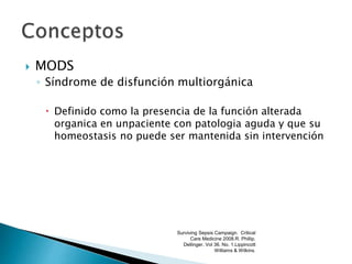  MODS
◦ Síndrome de disfunción multiorgánica
 Definido como la presencia de la función alterada
organica en unpaciente con patologia aguda y que su
homeostasis no puede ser mantenida sin intervención
Surviving Sepsis Campaign. Critical
Care Medicine 2008.R. Phillip.
Dellinger. Vol 36. No. 1.Lippincott
Williams & Wilkins.
 