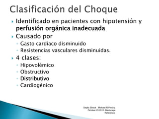  Identificado en pacientes con hipotensión y
perfusión orgánica inadecuada
 Causado por
◦ Gasto cardiaco disminuido
◦ Resistencias vasculares disminuidas.
 4 clases:
◦ Hipovolémico
◦ Obstructivo
◦ Distributivo
◦ Cardiogénico
Septic Shock . Michael R Pinsky.
October 25 2011. Medscape
Reference.
 
