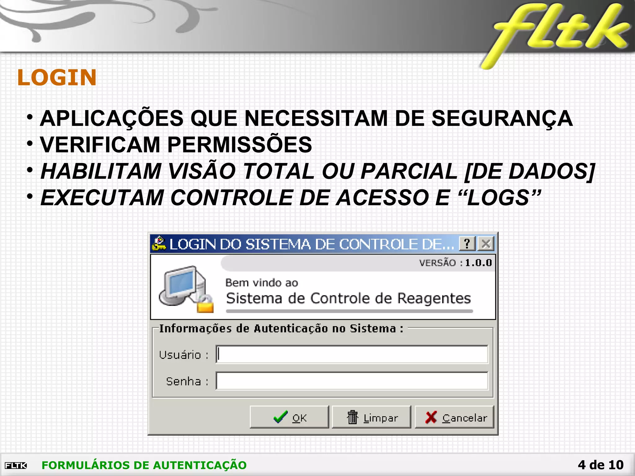 4 de 10FORMULÁRIOS DE AUTENTICAÇÃO
LOGIN
• APLICAÇÕES QUE NECESSITAM DE SEGURANÇA
• VERIFICAM PERMISSÕES
• HABILITAM VISÃO TOTAL OU PARCIAL [DE DADOS]
• EXECUTAM CONTROLE DE ACESSO E “LOGS”
 