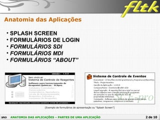 2 de 10
Anatomia das Aplicações
[Exemplo de formulários de apresentação ou “Splash Screen”]
ANATOMIA DAS APLICAÇÕES – PARTES DE UMA APLICAÇÃO
• SPLASH SCREEN
• FORMULÁRIOS DE LOGIN
• FORMULÁRIOS SDI
• FORMULÁRIOS MDI
• FORMULÁRIOS “ABOUT”
 