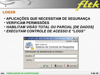 4 de 10FORMULÁRIOS DE AUTENTICAÇÃO
LOGIN
• APLICAÇÕES QUE NECESSITAM DE SEGURANÇA
• VERIFICAM PERMISSÕES
• HABILITAM VISÃO TOTAL OU PARCIAL [DE DADOS]
• EXECUTAM CONTROLE DE ACESSO E “LOGS”
 