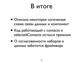 В итоге
36
• Описана некоторая логическая
схема связи данных и компонент
• Код работающий с contacts и
selectedContacts остался прежним
• О согласованности наборов и
данных заботится фреймворк
 