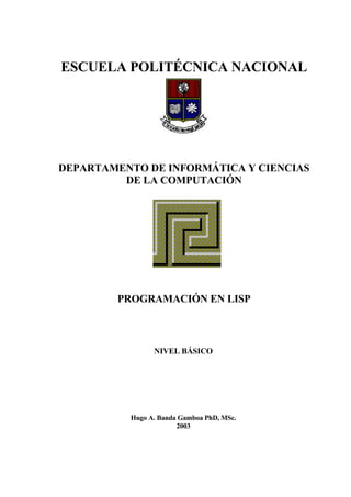 ESCUELA POLITÉCNICA NACIONAL
DEPARTAMENTO DE INFORMÁTICA Y CIENCIAS
DE LA COMPUTACIÓN
PROGRAMACIÓN EN LISP
NIVEL BÁSICO
Hugo A. Banda Gamboa PhD, MSc.
2003
 