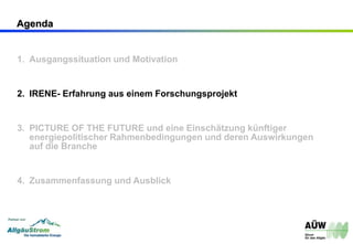 Agenda
1. Ausgangssituation und Motivation
2. IRENE- Erfahrung aus einem Forschungsprojekt
3. PICTURE OF THE FUTURE und eine Einschätzung künftiger
energiepolitischer Rahmenbedingungen und deren Auswirkungen
auf die Branche
4. Zusammenfassung und Ausblick
 