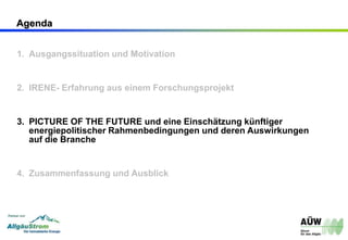 Agenda
1. Ausgangssituation und Motivation
2. IRENE- Erfahrung aus einem Forschungsprojekt
3. PICTURE OF THE FUTURE und eine Einschätzung künftiger
energiepolitischer Rahmenbedingungen und deren Auswirkungen
auf die Branche
4. Zusammenfassung und Ausblick
 