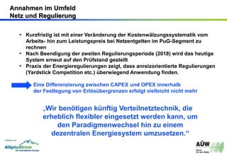 • Kurzfristig ist mit einer Veränderung der Kostenwälzungssystematik vom
Arbeits- hin zum Leistungspreis bei Netzentgelten im PuG-Segment zu
rechnen
• Nach Beendigung der zweiten Regulierungsperiode (2018) wird das heutige
System erneut auf den Prüfstand gestellt
• Praxis der Energieregulierungen zeigt, dass anreizorientierte Regulierungen
(Yardstick Competition etc.) überwiegend Anwendung finden.
Eine Differenzierung zwischen CAPEX und OPEX innerhalb
der Festlegung von Erlösübergrenzen erfolgt vielleicht nicht mehr
„Wir benötigen künftig Verteilnetztechnik, die
erheblich flexibler eingesetzt werden kann, um
den Paradigmenwechsel hin zu einem
dezentralen Energiesystem umzusetzen.“
Annahmen im Umfeld
Netz und Regulierung
 