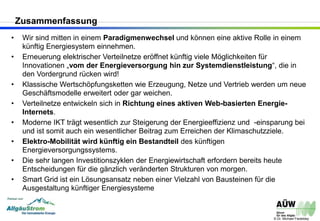 © Dr. Michael Fiedeldey
• Wir sind mitten in einem Paradigmenwechsel und können eine aktive Rolle in einem
künftig Energiesystem einnehmen.
• Erneuerung elektrischer Verteilnetze eröffnet künftig viele Möglichkeiten für
Innovationen „vom der Energieversorgung hin zur Systemdienstleistung“, die in
den Vordergrund rücken wird!
• Klassische Wertschöpfungsketten wie Erzeugung, Netze und Vertrieb werden um neue
Geschäftsmodelle erweitert oder gar weichen.
• Verteilnetze entwickeln sich in Richtung eines aktiven Web-basierten Energie-
Internets.
• Moderne IKT trägt wesentlich zur Steigerung der Energieeffizienz und -einsparung bei
und ist somit auch ein wesentlicher Beitrag zum Erreichen der Klimaschutzziele.
• Elektro-Mobilität wird künftig ein Bestandteil des künftigen
Energieversorgungssystems.
• Die sehr langen Investitionszyklen der Energiewirtschaft erfordern bereits heute
Entscheidungen für die gänzlich veränderten Strukturen von morgen.
• Smart Grid ist ein Lösungsansatz neben einer Vielzahl von Bausteinen für die
Ausgestaltung künftiger Energiesysteme
Zusammenfassung
 