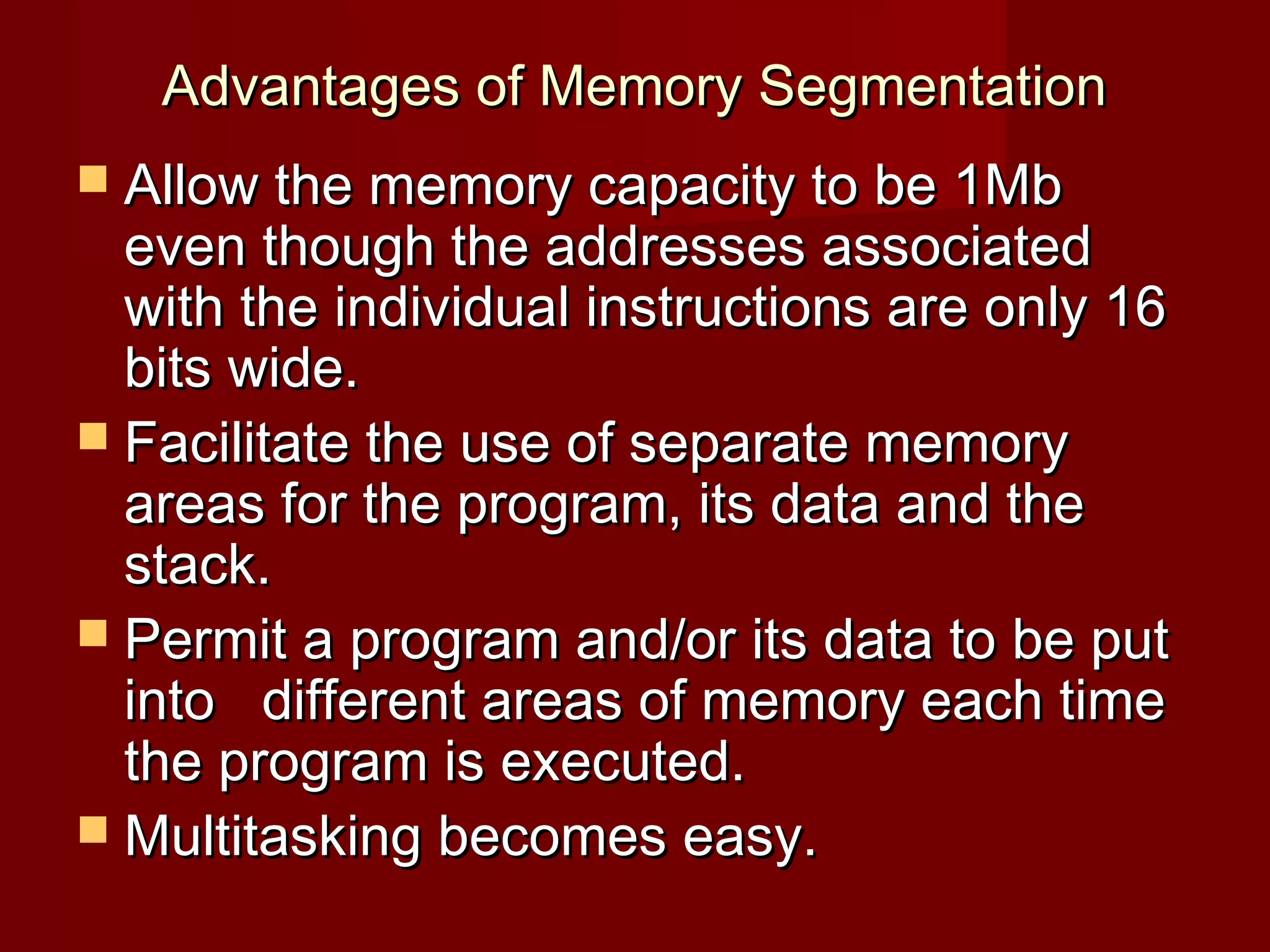 Advantages of Memory SegmentationAdvantages of Memory Segmentation
 Allow the memory capacity to be 1MbAllow the memory capacity to be 1Mb
even though the addresses associatedeven though the addresses associated
with the individual instructions are only 16with the individual instructions are only 16
bits wide.bits wide.
 Facilitate the use of separate memoryFacilitate the use of separate memory
areas for the program, its data and theareas for the program, its data and the
stack.stack.
 Permit a program and/or its data to be putPermit a program and/or its data to be put
into different areas of memory each timeinto different areas of memory each time
the program is executed.the program is executed.
 Multitasking becomes easy.Multitasking becomes easy.
 