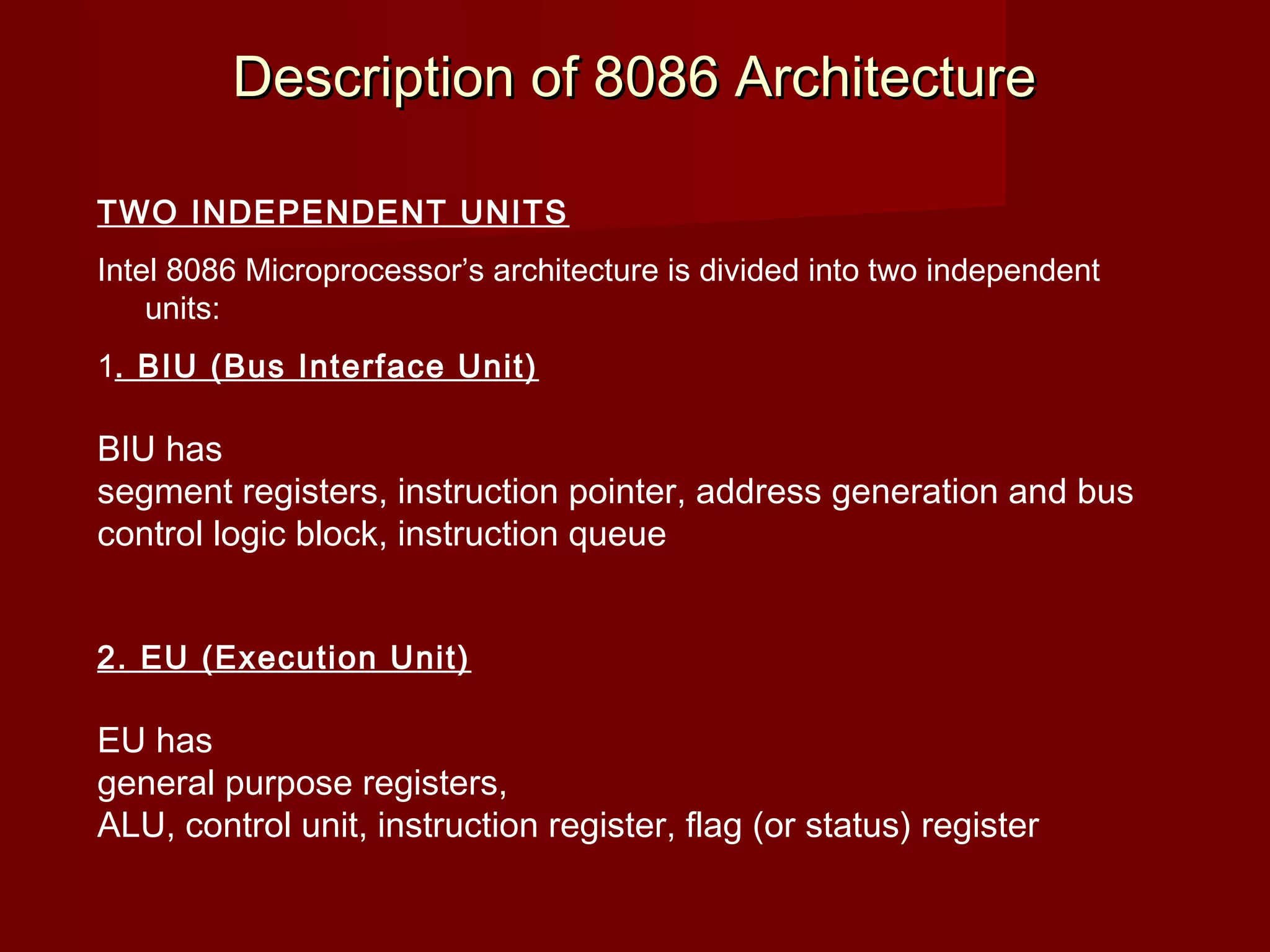 Description of 8086 ArchitectureDescription of 8086 Architecture
TWO INDEPENDENT UNITS
Intel 8086 Microprocessor’s architecture is divided into two independent
units:
1. BIU (Bus Interface Unit)
BIU has
segment registers, instruction pointer, address generation and bus
control logic block, instruction queue
2. EU (Execution Unit)
EU has
general purpose registers,
ALU, control unit, instruction register, flag (or status) register
 