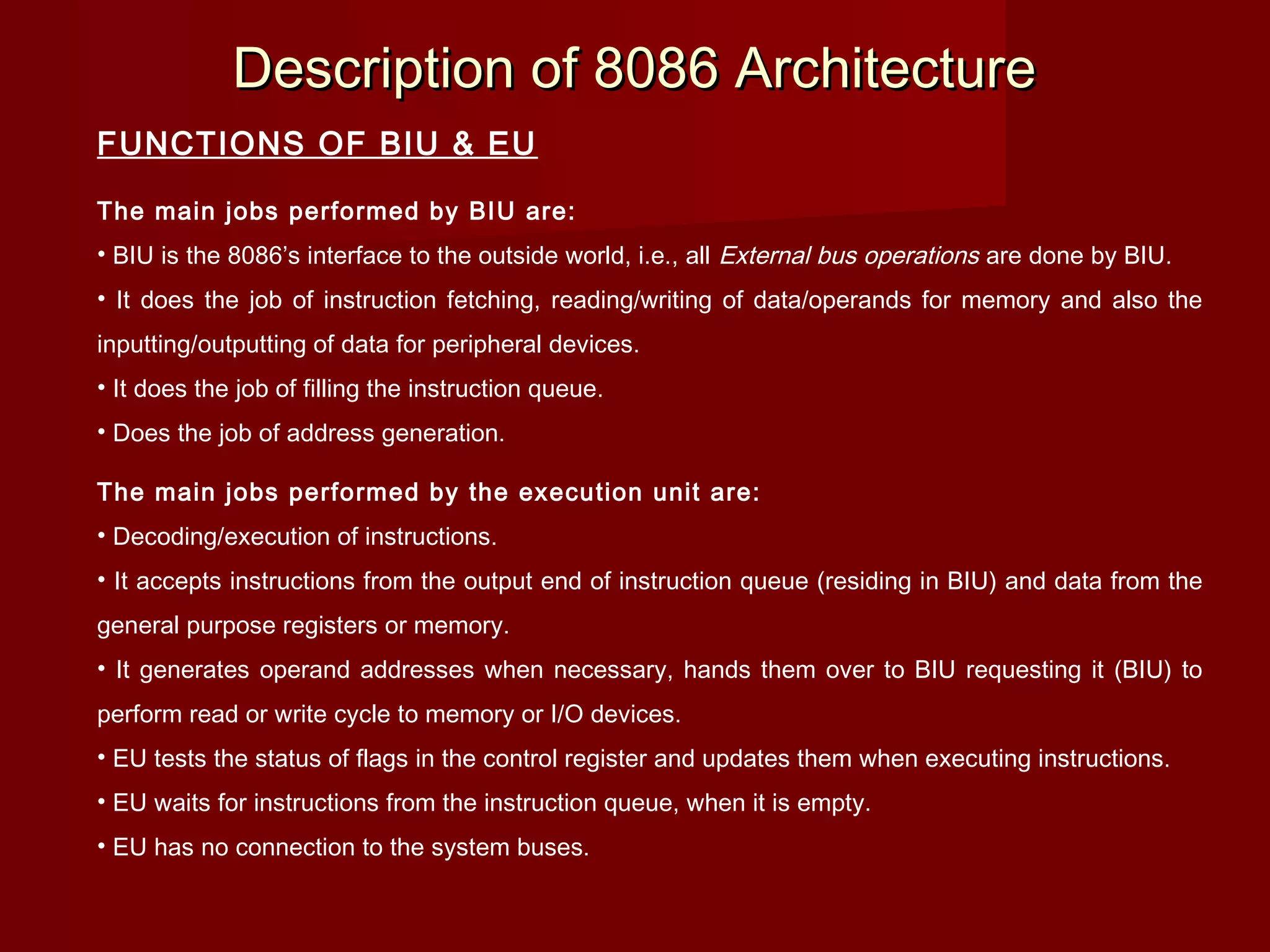 Description of 8086 ArchitectureDescription of 8086 Architecture
FUNCTIONS OF BIU & EU
The main jobs performed by BIU are:
• BIU is the 8086’s interface to the outside world, i.e., all External bus operations are done by BIU.
• It does the job of instruction fetching, reading/writing of data/operands for memory and also the
inputting/outputting of data for peripheral devices.
• It does the job of filling the instruction queue.
• Does the job of address generation.
The main jobs performed by the execution unit are:
• Decoding/execution of instructions.
• It accepts instructions from the output end of instruction queue (residing in BIU) and data from the
general purpose registers or memory.
• It generates operand addresses when necessary, hands them over to BIU requesting it (BIU) to
perform read or write cycle to memory or I/O devices.
• EU tests the status of flags in the control register and updates them when executing instructions.
• EU waits for instructions from the instruction queue, when it is empty.
• EU has no connection to the system buses.
 