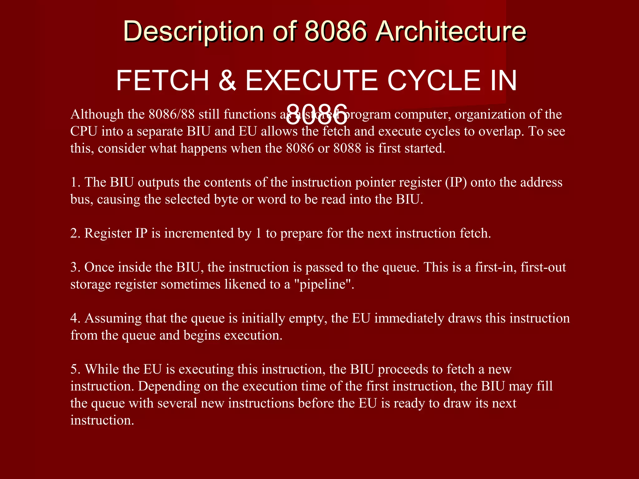 FETCH & EXECUTE CYCLE IN
8086Although the 8086/88 still functions as a stored program computer, organization of the
CPU into a separate BIU and EU allows the fetch and execute cycles to overlap. To see
this, consider what happens when the 8086 or 8088 is first started.
1. The BIU outputs the contents of the instruction pointer register (IP) onto the address
bus, causing the selected byte or word to be read into the BIU.
2. Register IP is incremented by 1 to prepare for the next instruction fetch.
3. Once inside the BIU, the instruction is passed to the queue. This is a first-in, first-out
storage register sometimes likened to a "pipeline".
4. Assuming that the queue is initially empty, the EU immediately draws this instruction
from the queue and begins execution.
5. While the EU is executing this instruction, the BIU proceeds to fetch a new
instruction. Depending on the execution time of the first instruction, the BIU may fill
the queue with several new instructions before the EU is ready to draw its next
instruction.
Description of 8086 ArchitectureDescription of 8086 Architecture
 