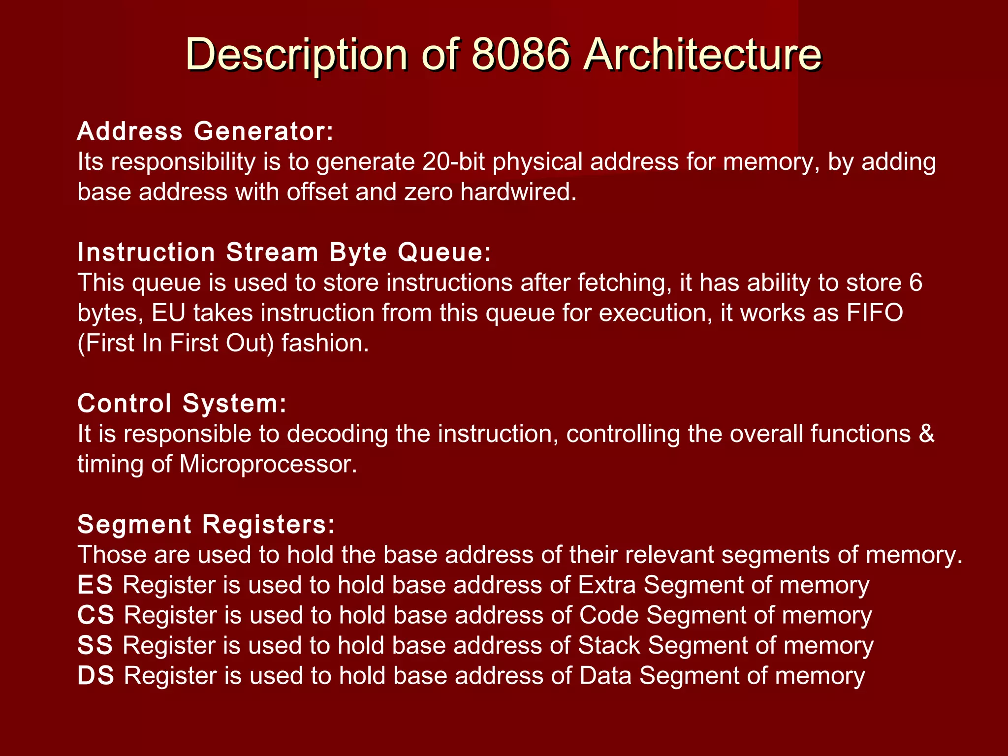 Description of 8086 ArchitectureDescription of 8086 Architecture
Address Generator:
Its responsibility is to generate 20-bit physical address for memory, by adding
base address with offset and zero hardwired.
Instruction Stream Byte Queue:
This queue is used to store instructions after fetching, it has ability to store 6
bytes, EU takes instruction from this queue for execution, it works as FIFO
(First In First Out) fashion.
Control System:
It is responsible to decoding the instruction, controlling the overall functions &
timing of Microprocessor.
Segment Registers:
Those are used to hold the base address of their relevant segments of memory.
ES Register is used to hold base address of Extra Segment of memory
CS Register is used to hold base address of Code Segment of memory
SS Register is used to hold base address of Stack Segment of memory
DS Register is used to hold base address of Data Segment of memory
 
 