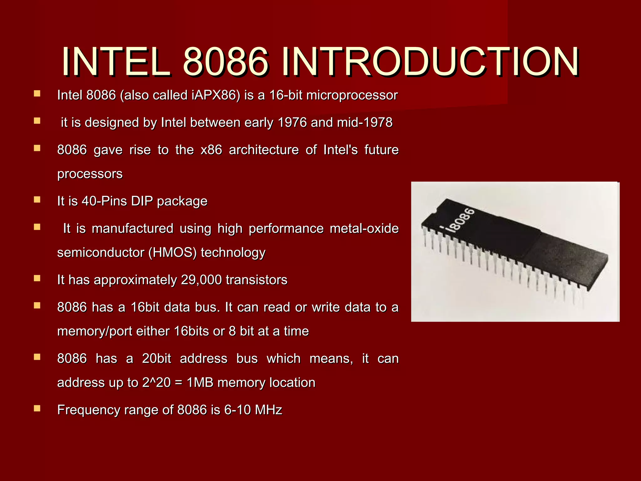 INTEL 8086 INTRODUCTIONINTEL 8086 INTRODUCTION
 Intel 8086 (also called iAPX86) is a 16-bit microprocessorIntel 8086 (also called iAPX86) is a 16-bit microprocessor
 it is designed by Intel between early 1976 and mid-1978it is designed by Intel between early 1976 and mid-1978
 8086 gave rise to the x86 architecture of Intel's future8086 gave rise to the x86 architecture of Intel's future
processorsprocessors
 It is 40-Pins DIP packageIt is 40-Pins DIP package
 It is manufactured using high performance metal-oxideIt is manufactured using high performance metal-oxide
semiconductor (HMOS) technologysemiconductor (HMOS) technology
 It has approximately 29,000 transistorsIt has approximately 29,000 transistors
 8086 has a 16bit data bus. It can read or write data to a8086 has a 16bit data bus. It can read or write data to a
memory/port either 16bits or 8 bit at a timememory/port either 16bits or 8 bit at a time
 8086 has a 20bit address bus which means, it can8086 has a 20bit address bus which means, it can
address up to 2^20 = 1MB memory locationaddress up to 2^20 = 1MB memory location
 Frequency range of 8086 is 6-10 MHzFrequency range of 8086 is 6-10 MHz
 
