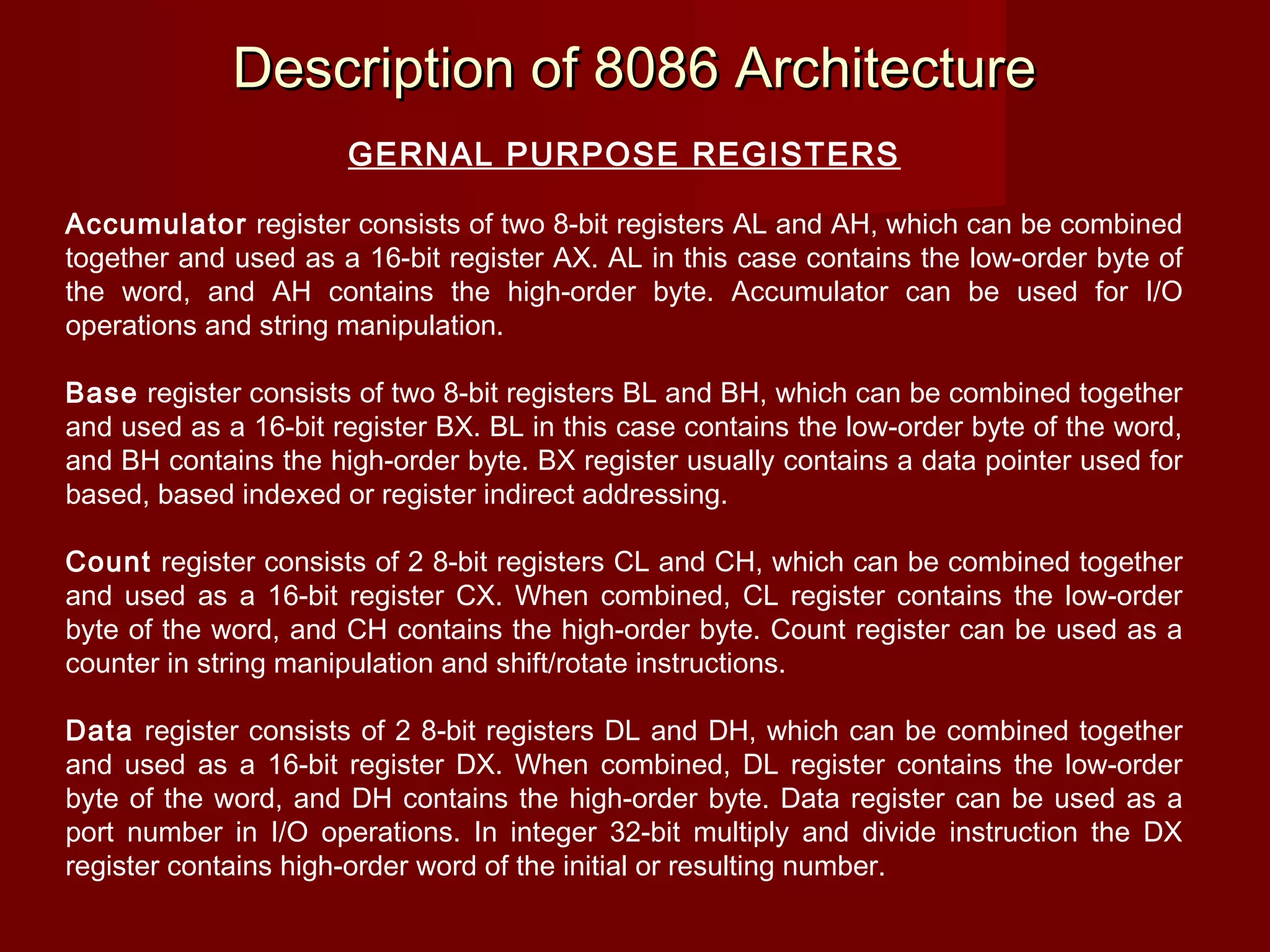 Description of 8086 ArchitectureDescription of 8086 Architecture
GERNAL PURPOSE REGISTERS
Accumulator register consists of two 8-bit registers AL and AH, which can be combined
together and used as a 16-bit register AX. AL in this case contains the low-order byte of
the word, and AH contains the high-order byte. Accumulator can be used for I/O
operations and string manipulation.
Base register consists of two 8-bit registers BL and BH, which can be combined together
and used as a 16-bit register BX. BL in this case contains the low-order byte of the word,
and BH contains the high-order byte. BX register usually contains a data pointer used for
based, based indexed or register indirect addressing.
Count register consists of 2 8-bit registers CL and CH, which can be combined together
and used as a 16-bit register CX. When combined, CL register contains the low-order
byte of the word, and CH contains the high-order byte. Count register can be used as a
counter in string manipulation and shift/rotate instructions.
Data register consists of 2 8-bit registers DL and DH, which can be combined together
and used as a 16-bit register DX. When combined, DL register contains the low-order
byte of the word, and DH contains the high-order byte. Data register can be used as a
port number in I/O operations. In integer 32-bit multiply and divide instruction the DX
register contains high-order word of the initial or resulting number.
 
 